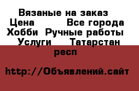 Вязаные на заказ › Цена ­ 800 - Все города Хобби. Ручные работы » Услуги   . Татарстан респ.